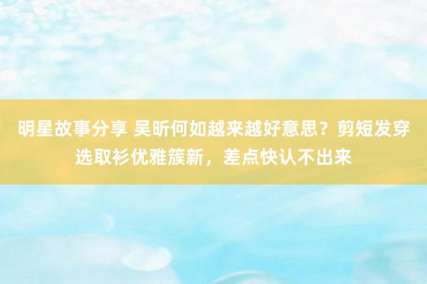 明星故事分享 吴昕何如越来越好意思？剪短发穿选取衫优雅簇新，差点快认不出来