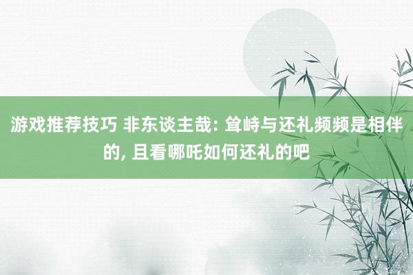 游戏推荐技巧 非东谈主哉: 耸峙与还礼频频是相伴的, 且看哪吒如何还礼的吧