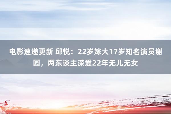 电影速递更新 邱悦：22岁嫁大17岁知名演员谢园，两东谈主深爱22年无儿无女