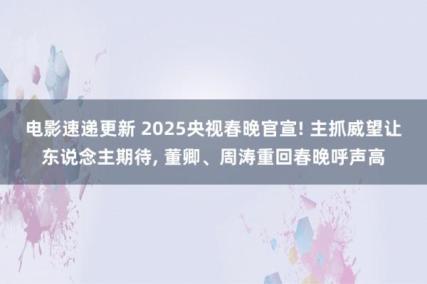 电影速递更新 2025央视春晚官宣! 主抓威望让东说念主期待, 董卿、周涛重回春晚呼声高