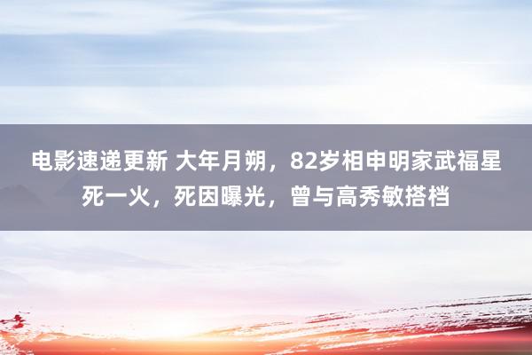 电影速递更新 大年月朔，82岁相申明家武福星死一火，死因曝光，曾与高秀敏搭档