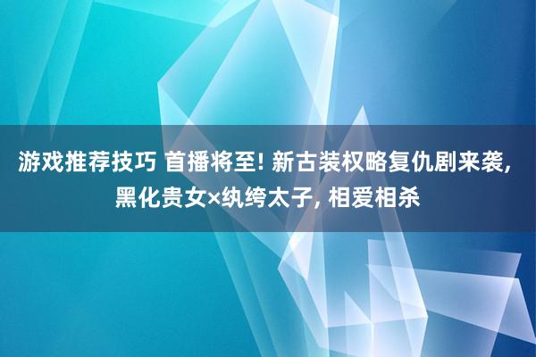 游戏推荐技巧 首播将至! 新古装权略复仇剧来袭, 黑化贵女×纨绔太子, 相爱相杀