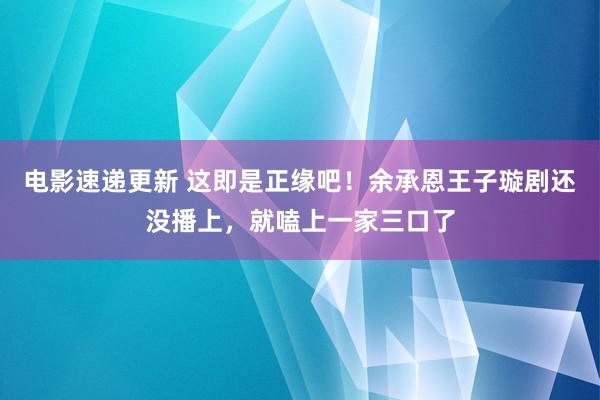 电影速递更新 这即是正缘吧！余承恩王子璇剧还没播上，就嗑上一家三口了