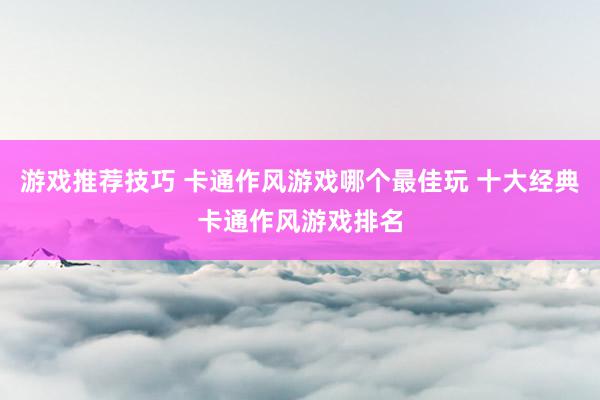 游戏推荐技巧 卡通作风游戏哪个最佳玩 十大经典卡通作风游戏排名