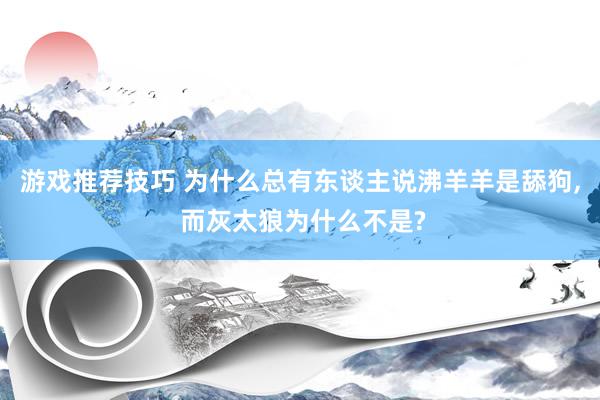 游戏推荐技巧 为什么总有东谈主说沸羊羊是舔狗, 而灰太狼为什么不是?