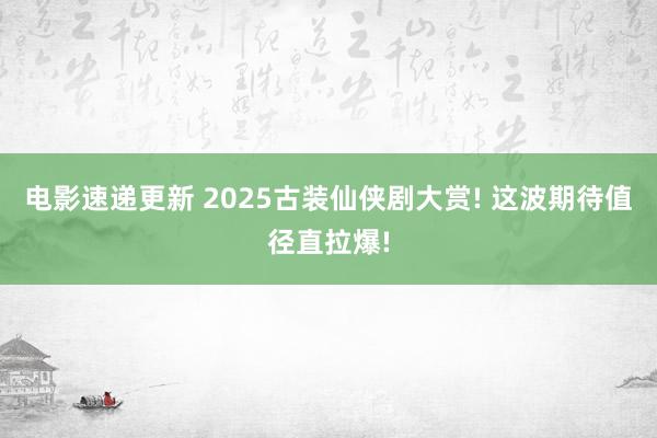 电影速递更新 2025古装仙侠剧大赏! 这波期待值径直拉爆!