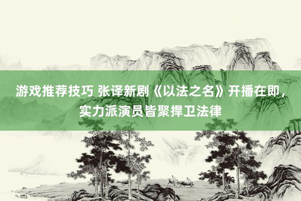 游戏推荐技巧 张译新剧《以法之名》开播在即，实力派演员皆聚捍卫法律