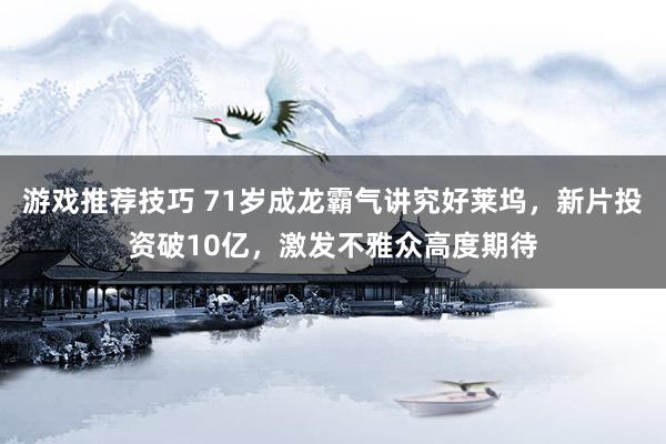 游戏推荐技巧 71岁成龙霸气讲究好莱坞，新片投资破10亿，激发不雅众高度期待