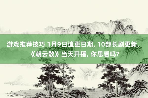 游戏推荐技巧 1月9日追更日期, 10部长剧更新, 《朝云散》当天开播, 你思看吗?