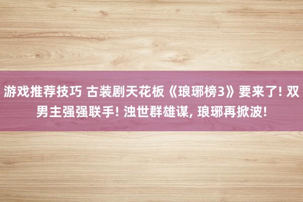 游戏推荐技巧 古装剧天花板《琅琊榜3》要来了! 双男主强强联手! 浊世群雄谋, 琅琊再掀波!