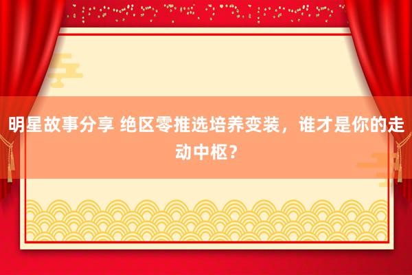 明星故事分享 绝区零推选培养变装，谁才是你的走动中枢？