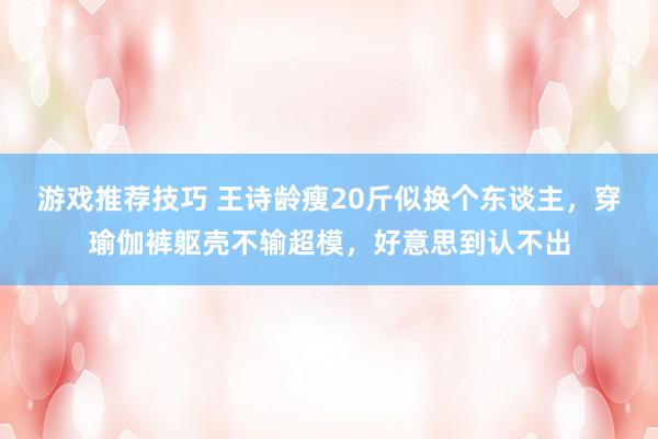 游戏推荐技巧 王诗龄瘦20斤似换个东谈主，穿瑜伽裤躯壳不输超模，好意思到认不出