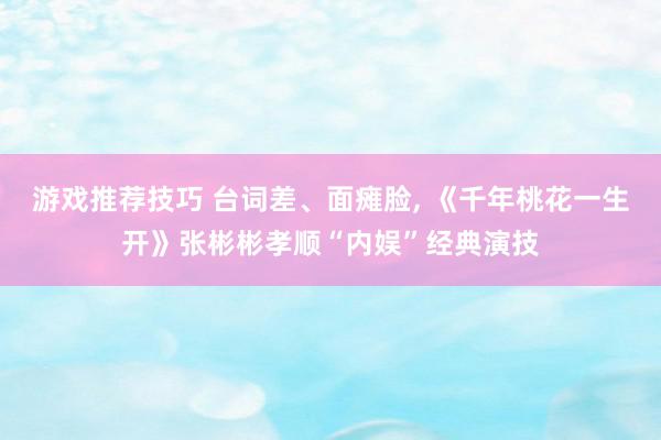 游戏推荐技巧 台词差、面瘫脸, 《千年桃花一生开》张彬彬孝顺“内娱”经典演技