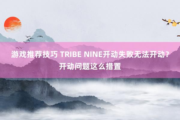 游戏推荐技巧 TRIBE NINE开动失败无法开动？开动问题这么措置