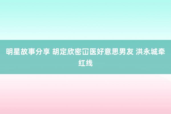 明星故事分享 胡定欣密冚医好意思男友 洪永城牵红线