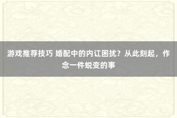 游戏推荐技巧 婚配中的内讧困扰？从此刻起，作念一件蜕变的事