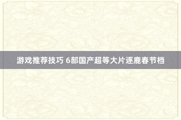 游戏推荐技巧 6部国产超等大片逐鹿春节档