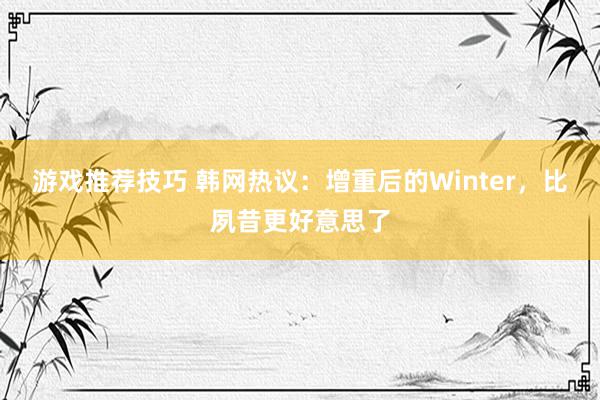 游戏推荐技巧 韩网热议：增重后的Winter，比夙昔更好意思了