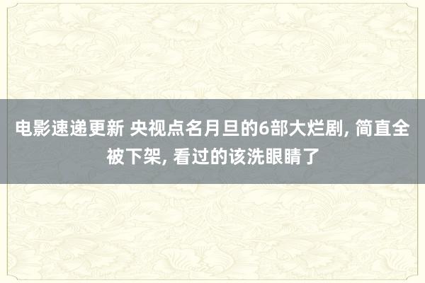 电影速递更新 央视点名月旦的6部大烂剧, 简直全被下架, 看过的该洗眼睛了