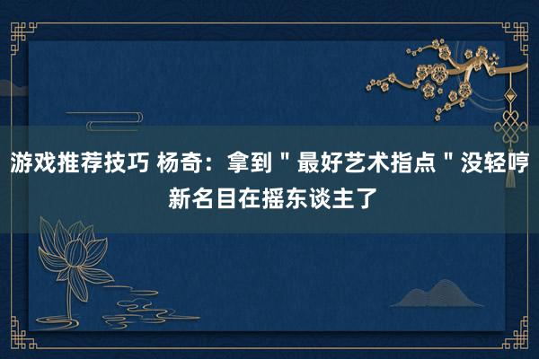 游戏推荐技巧 杨奇：拿到＂最好艺术指点＂没轻哼 新名目在摇东谈主了