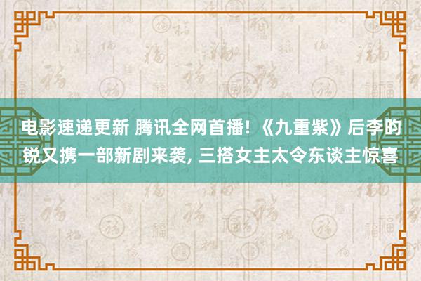 电影速递更新 腾讯全网首播! 《九重紫》后李昀锐又携一部新剧来袭, 三搭女主太令东谈主惊喜