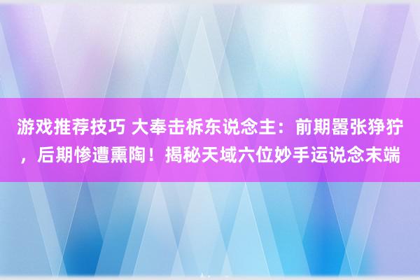 游戏推荐技巧 大奉击柝东说念主：前期嚣张狰狞，后期惨遭熏陶！揭秘天域六位妙手运说念末端