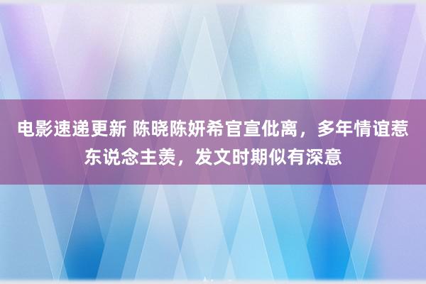 电影速递更新 陈晓陈妍希官宣仳离，多年情谊惹东说念主羡，发文时期似有深意