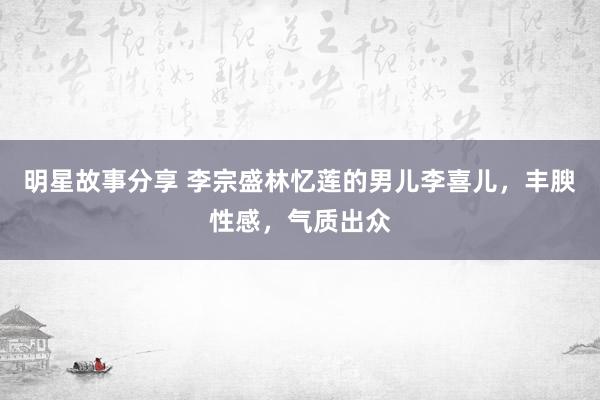 明星故事分享 李宗盛林忆莲的男儿李喜儿，丰腴性感，气质出众