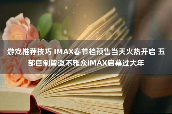 游戏推荐技巧 IMAX春节档预售当天火热开启 五部巨制皆邀不雅众IMAX启幕过大年