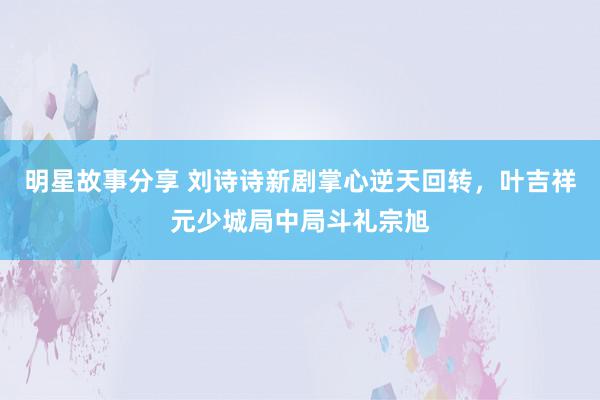 明星故事分享 刘诗诗新剧掌心逆天回转，叶吉祥元少城局中局斗礼宗旭