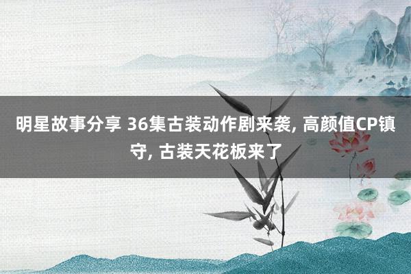 明星故事分享 36集古装动作剧来袭, 高颜值CP镇守, 古装天花板来了