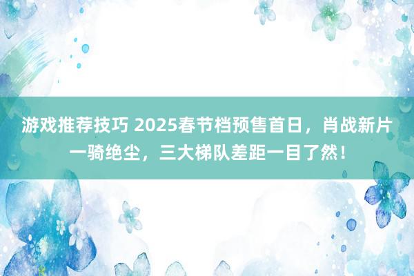 游戏推荐技巧 2025春节档预售首日，肖战新片一骑绝尘，三大梯队差距一目了然！