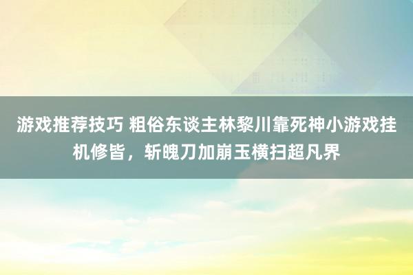 游戏推荐技巧 粗俗东谈主林黎川靠死神小游戏挂机修皆，斩魄刀加崩玉横扫超凡界