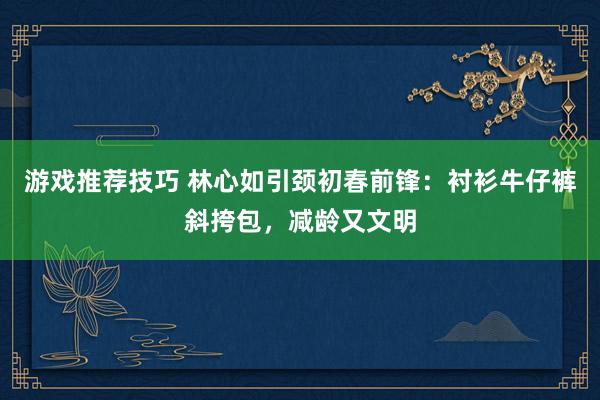 游戏推荐技巧 林心如引颈初春前锋：衬衫牛仔裤斜挎包，减龄又文明