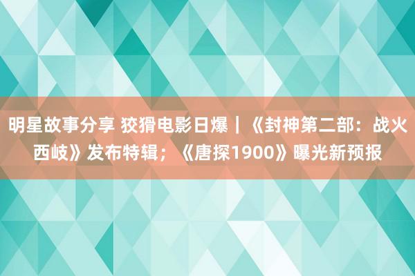 明星故事分享 狡猾电影日爆｜《封神第二部：战火西岐》发布特辑；《唐探1900》曝光新预报