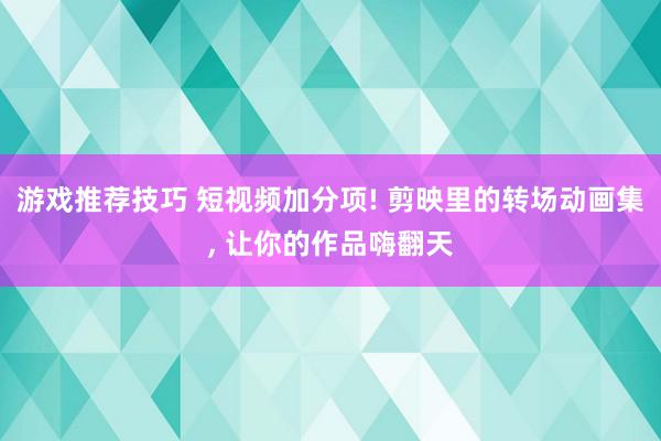 游戏推荐技巧 短视频加分项! 剪映里的转场动画集, 让你的作品嗨翻天