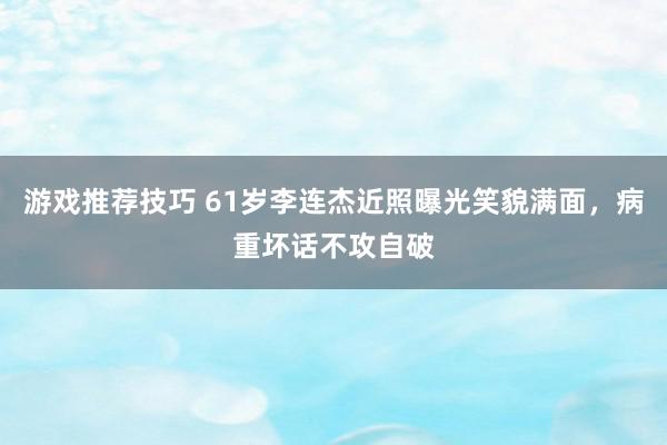 游戏推荐技巧 61岁李连杰近照曝光笑貌满面，病重坏话不攻自破