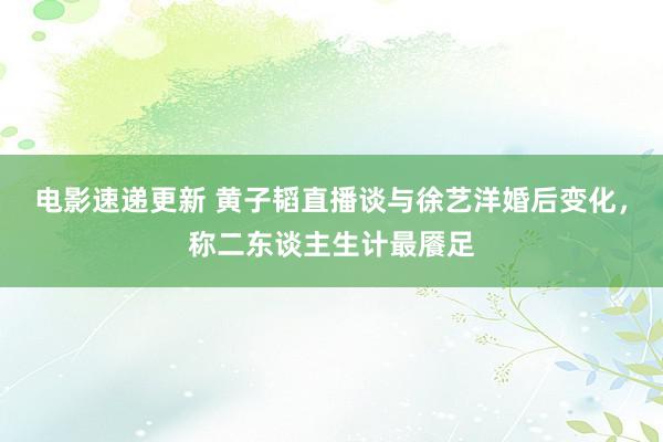 电影速递更新 黄子韬直播谈与徐艺洋婚后变化，称二东谈主生计最餍足