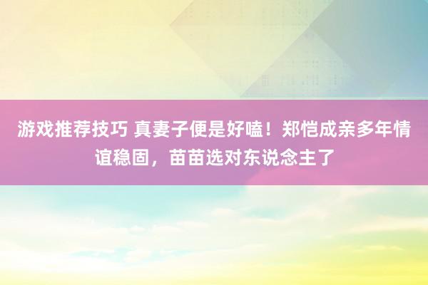 游戏推荐技巧 真妻子便是好嗑！郑恺成亲多年情谊稳固，苗苗选对东说念主了