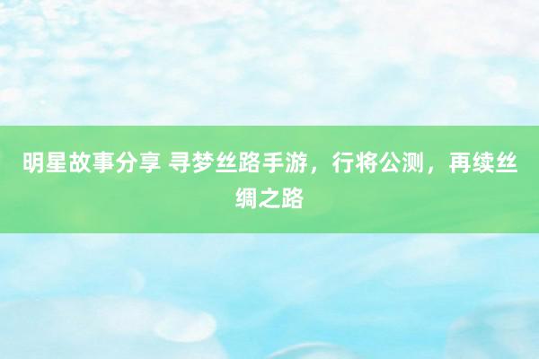 明星故事分享 寻梦丝路手游，行将公测，再续丝绸之路