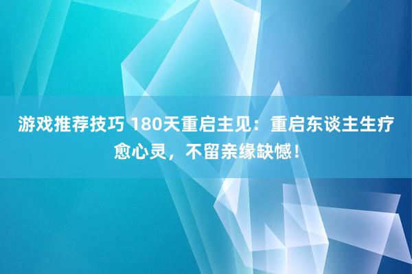 游戏推荐技巧 180天重启主见：重启东谈主生疗愈心灵，不留亲缘缺憾！