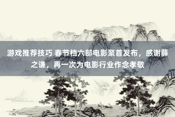 游戏推荐技巧 春节档六部电影聚首发布，感谢薛之谦，再一次为电影行业作念孝敬