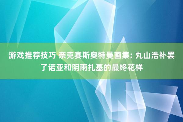 游戏推荐技巧 奈克赛斯奥特曼画集: 丸山浩补罢了诺亚和阴雨扎基的最终花样