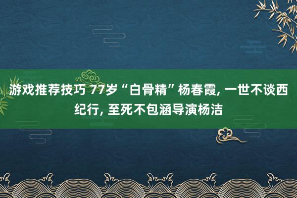 游戏推荐技巧 77岁“白骨精”杨春霞, 一世不谈西纪行, 至死不包涵导演杨洁