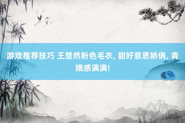 游戏推荐技巧 王楚然粉色毛衣, 甜好意思娇俏, 青娥感满满!