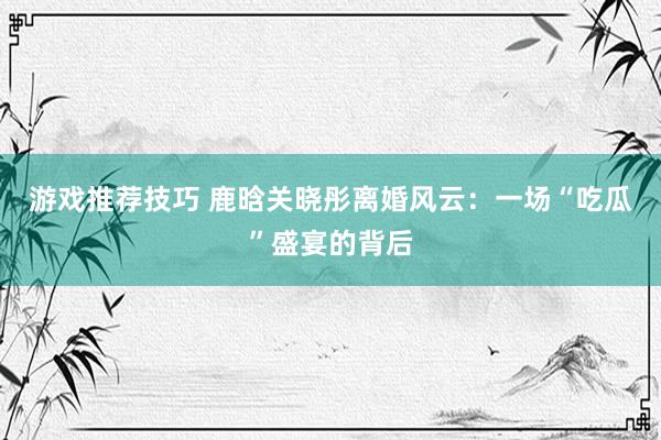 游戏推荐技巧 鹿晗关晓彤离婚风云：一场“吃瓜”盛宴的背后