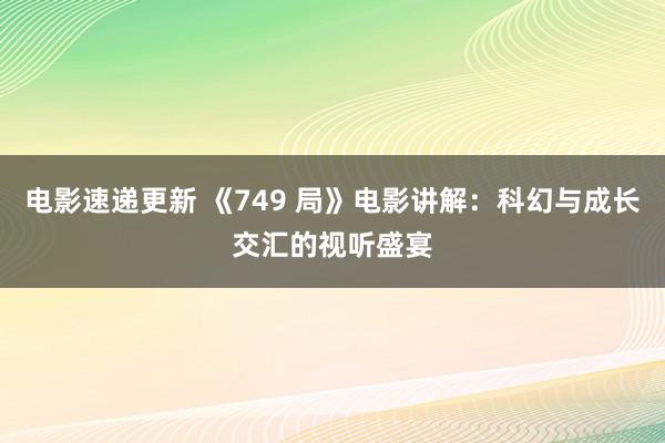 电影速递更新 《749 局》电影讲解：科幻与成长交汇的视听盛宴