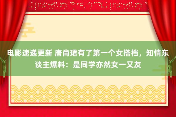 电影速递更新 唐尚珺有了第一个女搭档，知情东谈主爆料：是同学亦然女一又友