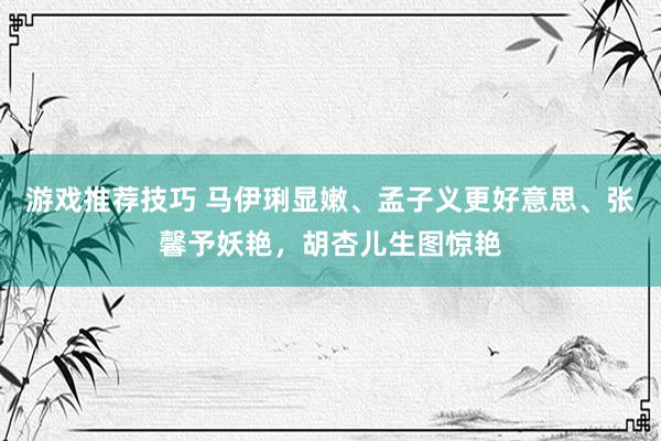 游戏推荐技巧 马伊琍显嫩、孟子义更好意思、张馨予妖艳，胡杏儿生图惊艳