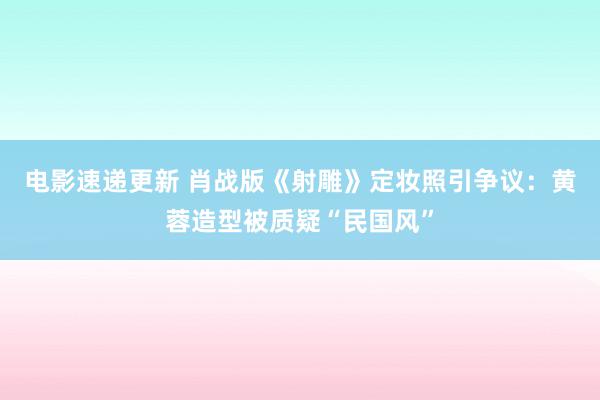 电影速递更新 肖战版《射雕》定妆照引争议：黄蓉造型被质疑“民国风”